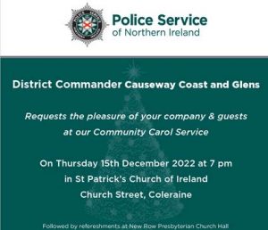 PSNI
District Commander Casueway Coast and Glens. Requests the pleasure of your company & guests at our Community Carol Service.
On Thursday 15th Decemebr 2022 at 7pm in St Patrick's Chruch or Ireland Church Street, Coleraine.
Followed by refreshments at New Row Presbyterian Church Hall.